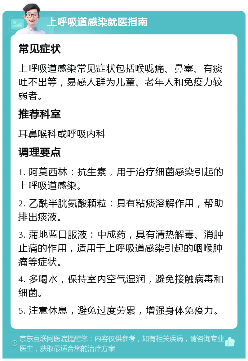 上呼吸道感染就医指南 常见症状 上呼吸道感染常见症状包括喉咙痛、鼻塞、有痰吐不出等，易感人群为儿童、老年人和免疫力较弱者。 推荐科室 耳鼻喉科或呼吸内科 调理要点 1. 阿莫西林：抗生素，用于治疗细菌感染引起的上呼吸道感染。 2. 乙酰半胱氨酸颗粒：具有粘痰溶解作用，帮助排出痰液。 3. 蒲地蓝口服液：中成药，具有清热解毒、消肿止痛的作用，适用于上呼吸道感染引起的咽喉肿痛等症状。 4. 多喝水，保持室内空气湿润，避免接触病毒和细菌。 5. 注意休息，避免过度劳累，增强身体免疫力。