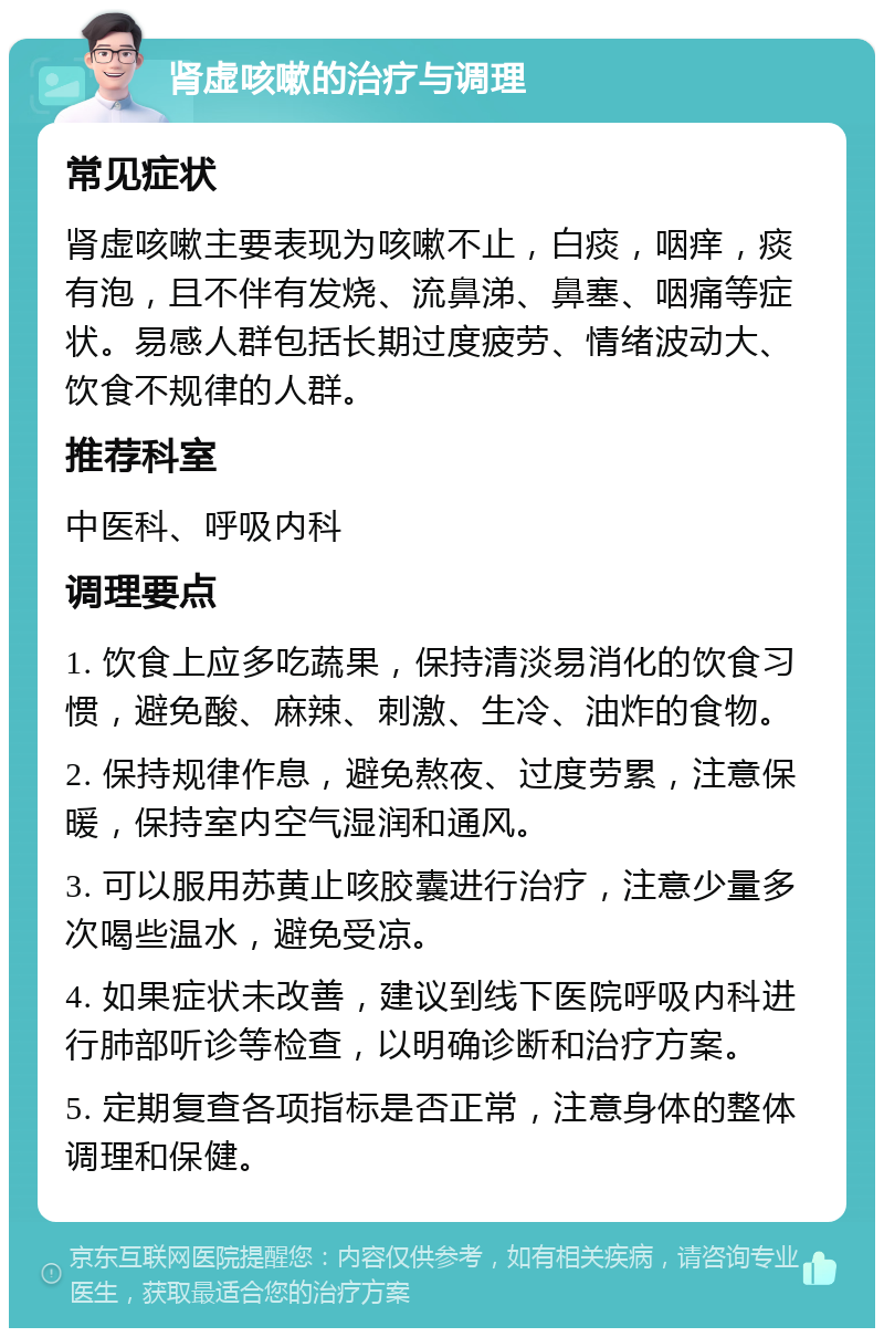 肾虚咳嗽的治疗与调理 常见症状 肾虚咳嗽主要表现为咳嗽不止，白痰，咽痒，痰有泡，且不伴有发烧、流鼻涕、鼻塞、咽痛等症状。易感人群包括长期过度疲劳、情绪波动大、饮食不规律的人群。 推荐科室 中医科、呼吸内科 调理要点 1. 饮食上应多吃蔬果，保持清淡易消化的饮食习惯，避免酸、麻辣、刺激、生冷、油炸的食物。 2. 保持规律作息，避免熬夜、过度劳累，注意保暖，保持室内空气湿润和通风。 3. 可以服用苏黄止咳胶囊进行治疗，注意少量多次喝些温水，避免受凉。 4. 如果症状未改善，建议到线下医院呼吸内科进行肺部听诊等检查，以明确诊断和治疗方案。 5. 定期复查各项指标是否正常，注意身体的整体调理和保健。