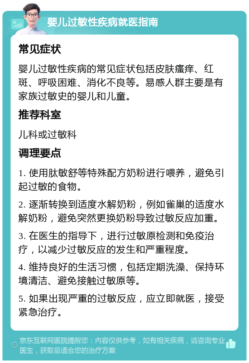 婴儿过敏性疾病就医指南 常见症状 婴儿过敏性疾病的常见症状包括皮肤瘙痒、红斑、呼吸困难、消化不良等。易感人群主要是有家族过敏史的婴儿和儿童。 推荐科室 儿科或过敏科 调理要点 1. 使用肽敏舒等特殊配方奶粉进行喂养，避免引起过敏的食物。 2. 逐渐转换到适度水解奶粉，例如雀巢的适度水解奶粉，避免突然更换奶粉导致过敏反应加重。 3. 在医生的指导下，进行过敏原检测和免疫治疗，以减少过敏反应的发生和严重程度。 4. 维持良好的生活习惯，包括定期洗澡、保持环境清洁、避免接触过敏原等。 5. 如果出现严重的过敏反应，应立即就医，接受紧急治疗。