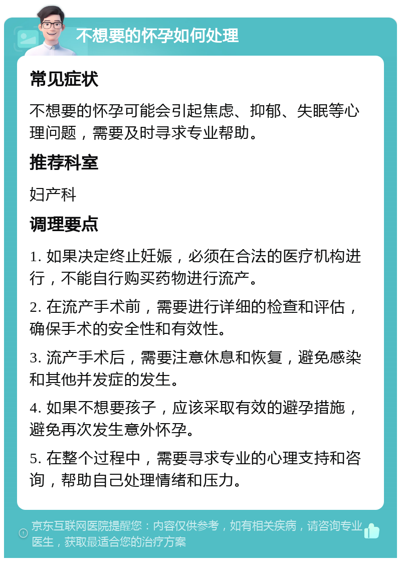 不想要的怀孕如何处理 常见症状 不想要的怀孕可能会引起焦虑、抑郁、失眠等心理问题，需要及时寻求专业帮助。 推荐科室 妇产科 调理要点 1. 如果决定终止妊娠，必须在合法的医疗机构进行，不能自行购买药物进行流产。 2. 在流产手术前，需要进行详细的检查和评估，确保手术的安全性和有效性。 3. 流产手术后，需要注意休息和恢复，避免感染和其他并发症的发生。 4. 如果不想要孩子，应该采取有效的避孕措施，避免再次发生意外怀孕。 5. 在整个过程中，需要寻求专业的心理支持和咨询，帮助自己处理情绪和压力。