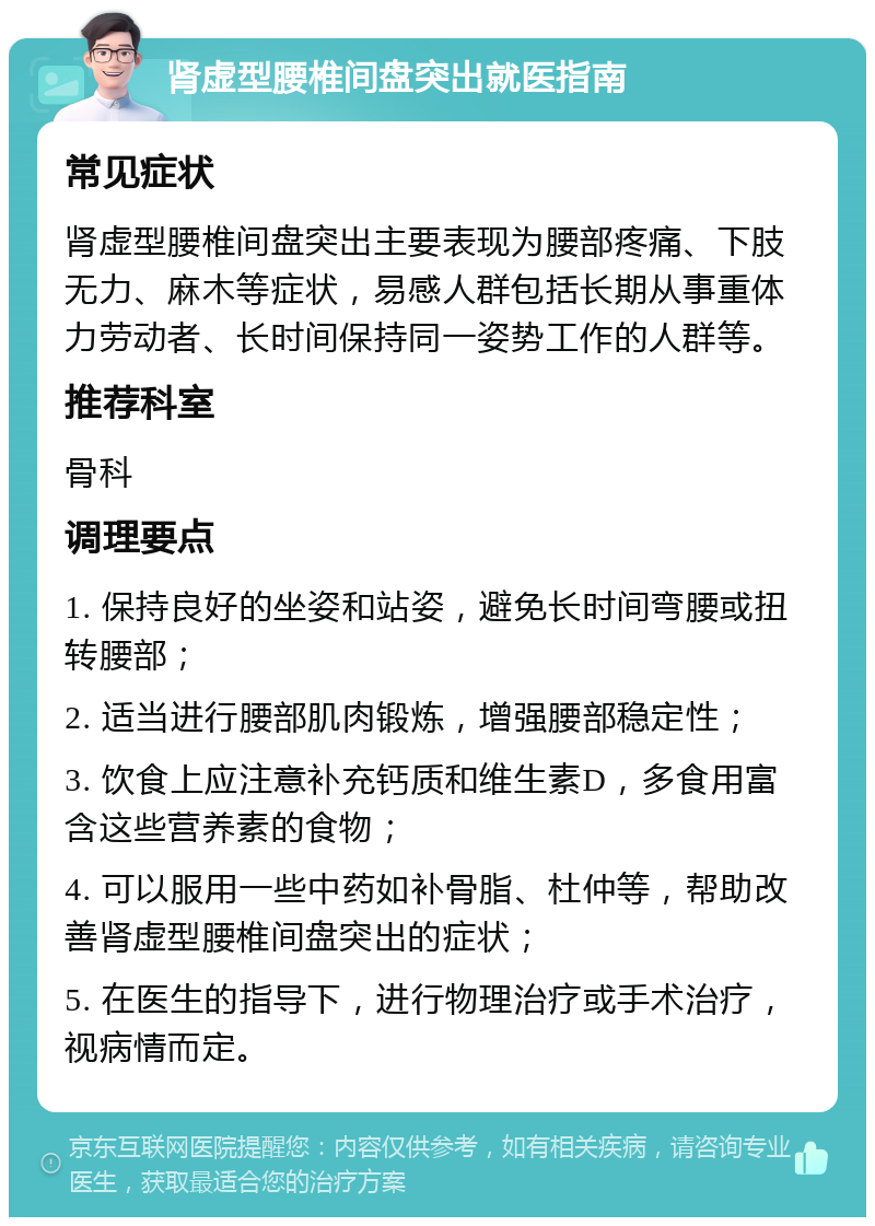 肾虚型腰椎间盘突出就医指南 常见症状 肾虚型腰椎间盘突出主要表现为腰部疼痛、下肢无力、麻木等症状，易感人群包括长期从事重体力劳动者、长时间保持同一姿势工作的人群等。 推荐科室 骨科 调理要点 1. 保持良好的坐姿和站姿，避免长时间弯腰或扭转腰部； 2. 适当进行腰部肌肉锻炼，增强腰部稳定性； 3. 饮食上应注意补充钙质和维生素D，多食用富含这些营养素的食物； 4. 可以服用一些中药如补骨脂、杜仲等，帮助改善肾虚型腰椎间盘突出的症状； 5. 在医生的指导下，进行物理治疗或手术治疗，视病情而定。