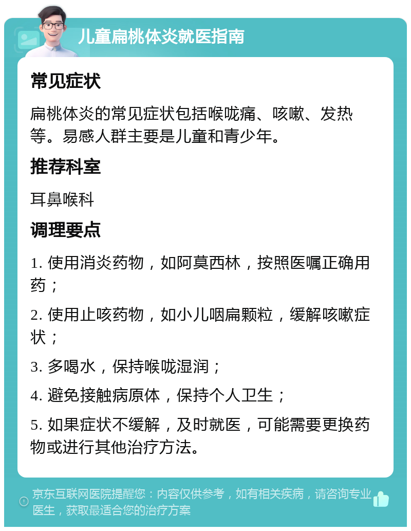 儿童扁桃体炎就医指南 常见症状 扁桃体炎的常见症状包括喉咙痛、咳嗽、发热等。易感人群主要是儿童和青少年。 推荐科室 耳鼻喉科 调理要点 1. 使用消炎药物，如阿莫西林，按照医嘱正确用药； 2. 使用止咳药物，如小儿咽扁颗粒，缓解咳嗽症状； 3. 多喝水，保持喉咙湿润； 4. 避免接触病原体，保持个人卫生； 5. 如果症状不缓解，及时就医，可能需要更换药物或进行其他治疗方法。