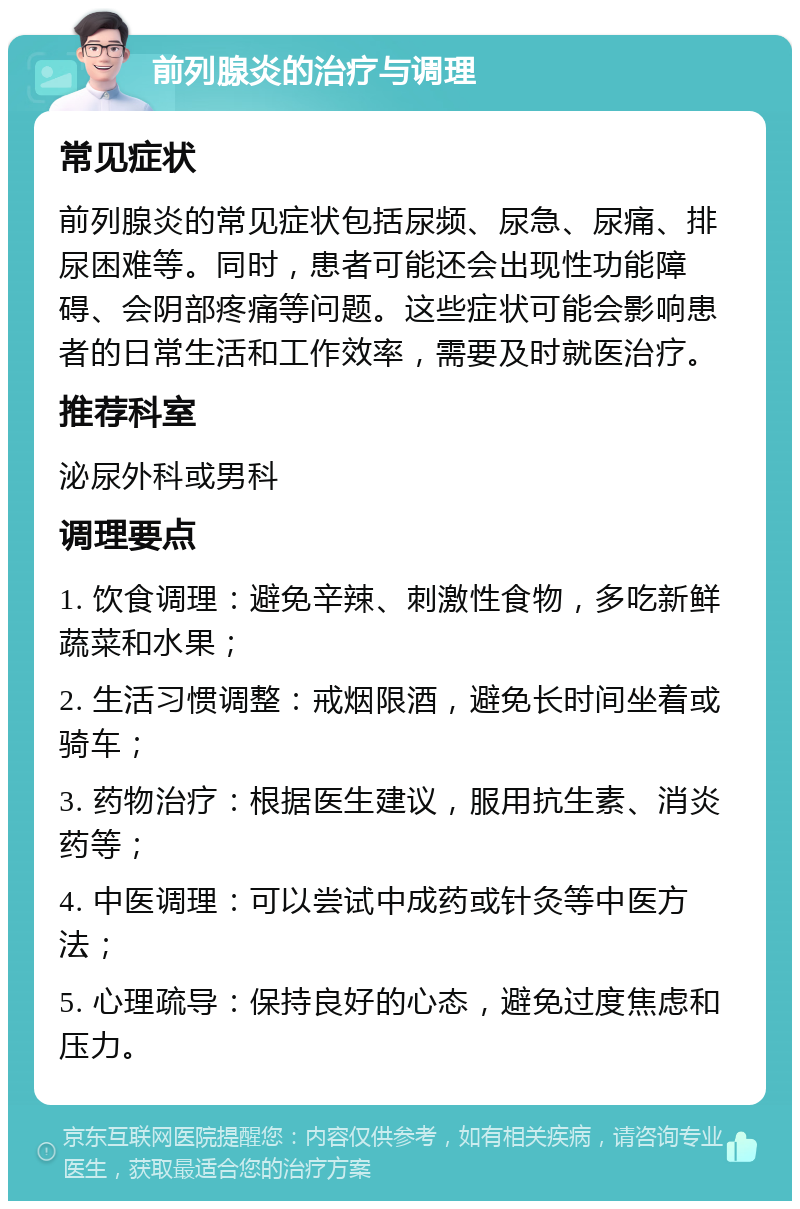 前列腺炎的治疗与调理 常见症状 前列腺炎的常见症状包括尿频、尿急、尿痛、排尿困难等。同时，患者可能还会出现性功能障碍、会阴部疼痛等问题。这些症状可能会影响患者的日常生活和工作效率，需要及时就医治疗。 推荐科室 泌尿外科或男科 调理要点 1. 饮食调理：避免辛辣、刺激性食物，多吃新鲜蔬菜和水果； 2. 生活习惯调整：戒烟限酒，避免长时间坐着或骑车； 3. 药物治疗：根据医生建议，服用抗生素、消炎药等； 4. 中医调理：可以尝试中成药或针灸等中医方法； 5. 心理疏导：保持良好的心态，避免过度焦虑和压力。