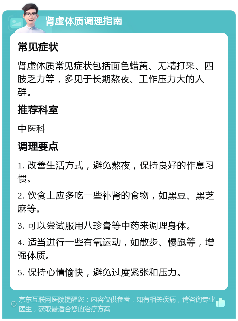 肾虚体质调理指南 常见症状 肾虚体质常见症状包括面色蜡黄、无精打采、四肢乏力等，多见于长期熬夜、工作压力大的人群。 推荐科室 中医科 调理要点 1. 改善生活方式，避免熬夜，保持良好的作息习惯。 2. 饮食上应多吃一些补肾的食物，如黑豆、黑芝麻等。 3. 可以尝试服用八珍膏等中药来调理身体。 4. 适当进行一些有氧运动，如散步、慢跑等，增强体质。 5. 保持心情愉快，避免过度紧张和压力。