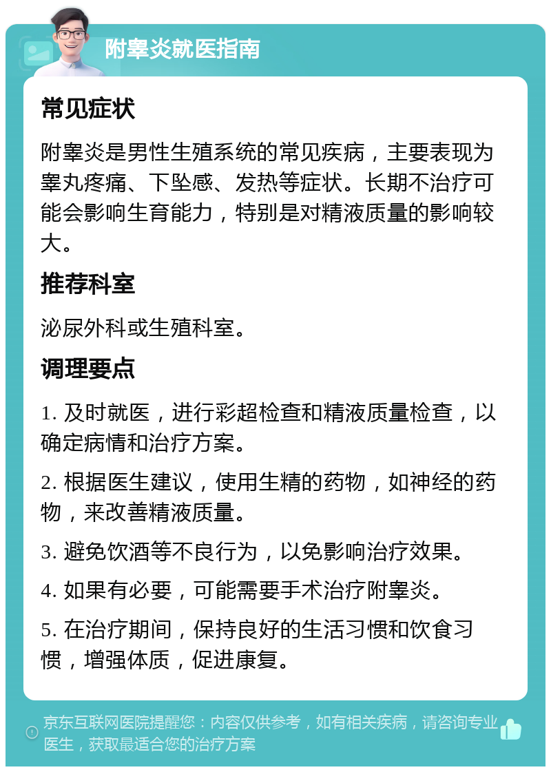 附睾炎就医指南 常见症状 附睾炎是男性生殖系统的常见疾病，主要表现为睾丸疼痛、下坠感、发热等症状。长期不治疗可能会影响生育能力，特别是对精液质量的影响较大。 推荐科室 泌尿外科或生殖科室。 调理要点 1. 及时就医，进行彩超检查和精液质量检查，以确定病情和治疗方案。 2. 根据医生建议，使用生精的药物，如神经的药物，来改善精液质量。 3. 避免饮酒等不良行为，以免影响治疗效果。 4. 如果有必要，可能需要手术治疗附睾炎。 5. 在治疗期间，保持良好的生活习惯和饮食习惯，增强体质，促进康复。