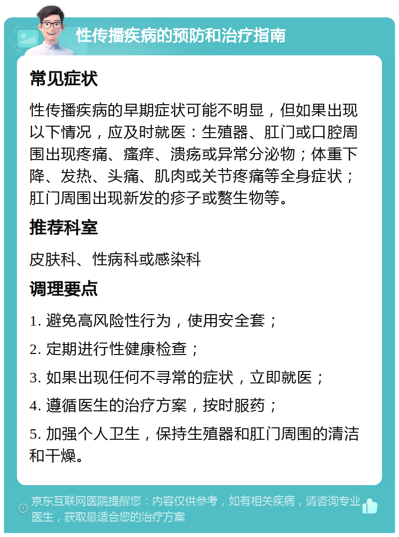 性传播疾病的预防和治疗指南 常见症状 性传播疾病的早期症状可能不明显，但如果出现以下情况，应及时就医：生殖器、肛门或口腔周围出现疼痛、瘙痒、溃疡或异常分泌物；体重下降、发热、头痛、肌肉或关节疼痛等全身症状；肛门周围出现新发的疹子或赘生物等。 推荐科室 皮肤科、性病科或感染科 调理要点 1. 避免高风险性行为，使用安全套； 2. 定期进行性健康检查； 3. 如果出现任何不寻常的症状，立即就医； 4. 遵循医生的治疗方案，按时服药； 5. 加强个人卫生，保持生殖器和肛门周围的清洁和干燥。