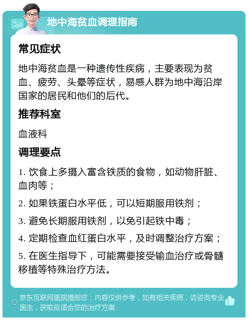 地中海贫血调理指南 常见症状 地中海贫血是一种遗传性疾病，主要表现为贫血、疲劳、头晕等症状，易感人群为地中海沿岸国家的居民和他们的后代。 推荐科室 血液科 调理要点 1. 饮食上多摄入富含铁质的食物，如动物肝脏、血肉等； 2. 如果铁蛋白水平低，可以短期服用铁剂； 3. 避免长期服用铁剂，以免引起铁中毒； 4. 定期检查血红蛋白水平，及时调整治疗方案； 5. 在医生指导下，可能需要接受输血治疗或骨髓移植等特殊治疗方法。