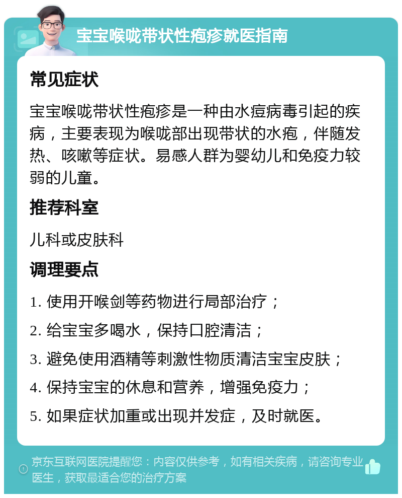 宝宝喉咙带状性疱疹就医指南 常见症状 宝宝喉咙带状性疱疹是一种由水痘病毒引起的疾病，主要表现为喉咙部出现带状的水疱，伴随发热、咳嗽等症状。易感人群为婴幼儿和免疫力较弱的儿童。 推荐科室 儿科或皮肤科 调理要点 1. 使用开喉剑等药物进行局部治疗； 2. 给宝宝多喝水，保持口腔清洁； 3. 避免使用酒精等刺激性物质清洁宝宝皮肤； 4. 保持宝宝的休息和营养，增强免疫力； 5. 如果症状加重或出现并发症，及时就医。