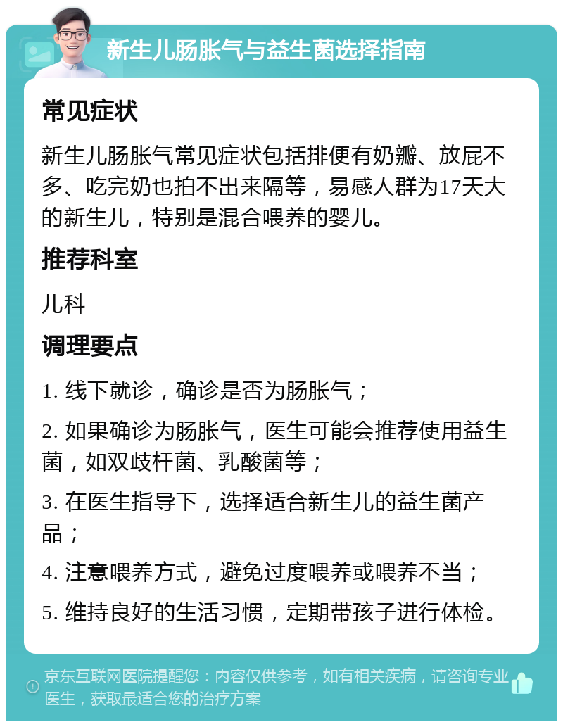 新生儿肠胀气与益生菌选择指南 常见症状 新生儿肠胀气常见症状包括排便有奶瓣、放屁不多、吃完奶也拍不出来隔等，易感人群为17天大的新生儿，特别是混合喂养的婴儿。 推荐科室 儿科 调理要点 1. 线下就诊，确诊是否为肠胀气； 2. 如果确诊为肠胀气，医生可能会推荐使用益生菌，如双歧杆菌、乳酸菌等； 3. 在医生指导下，选择适合新生儿的益生菌产品； 4. 注意喂养方式，避免过度喂养或喂养不当； 5. 维持良好的生活习惯，定期带孩子进行体检。