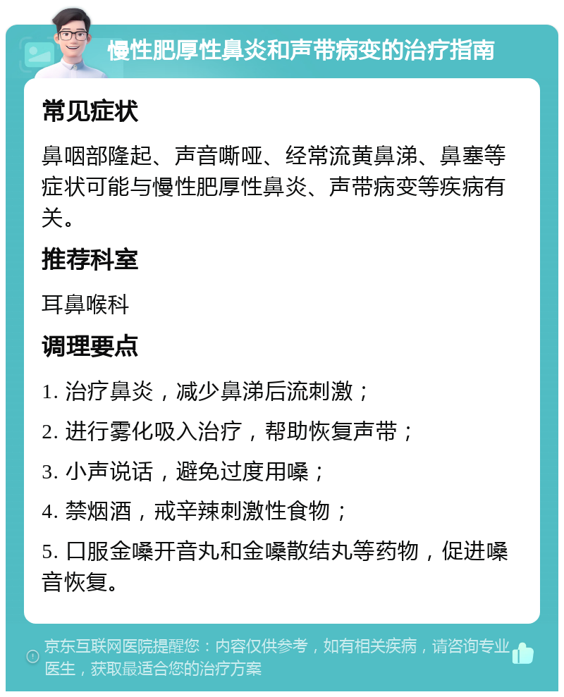 慢性肥厚性鼻炎和声带病变的治疗指南 常见症状 鼻咽部隆起、声音嘶哑、经常流黄鼻涕、鼻塞等症状可能与慢性肥厚性鼻炎、声带病变等疾病有关。 推荐科室 耳鼻喉科 调理要点 1. 治疗鼻炎，减少鼻涕后流刺激； 2. 进行雾化吸入治疗，帮助恢复声带； 3. 小声说话，避免过度用嗓； 4. 禁烟酒，戒辛辣刺激性食物； 5. 口服金嗓开音丸和金嗓散结丸等药物，促进嗓音恢复。