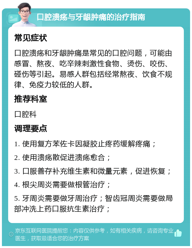 口腔溃疡与牙龈肿痛的治疗指南 常见症状 口腔溃疡和牙龈肿痛是常见的口腔问题，可能由感冒、熬夜、吃辛辣刺激性食物、烫伤、咬伤、碰伤等引起。易感人群包括经常熬夜、饮食不规律、免疫力较低的人群。 推荐科室 口腔科 调理要点 1. 使用复方苯佐卡因凝胶止疼药缓解疼痛； 2. 使用溃疡散促进溃疡愈合； 3. 口服善存补充维生素和微量元素，促进恢复； 4. 根尖周炎需要做根管治疗； 5. 牙周炎需要做牙周治疗；智齿冠周炎需要做局部冲洗上药口服抗生素治疗；