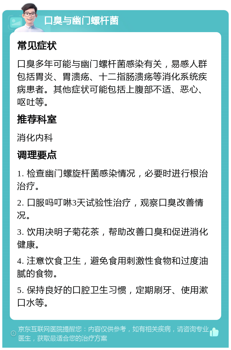 口臭与幽门螺杆菌 常见症状 口臭多年可能与幽门螺杆菌感染有关，易感人群包括胃炎、胃溃疡、十二指肠溃疡等消化系统疾病患者。其他症状可能包括上腹部不适、恶心、呕吐等。 推荐科室 消化内科 调理要点 1. 检查幽门螺旋杆菌感染情况，必要时进行根治治疗。 2. 口服吗叮啉3天试验性治疗，观察口臭改善情况。 3. 饮用决明子菊花茶，帮助改善口臭和促进消化健康。 4. 注意饮食卫生，避免食用刺激性食物和过度油腻的食物。 5. 保持良好的口腔卫生习惯，定期刷牙、使用漱口水等。