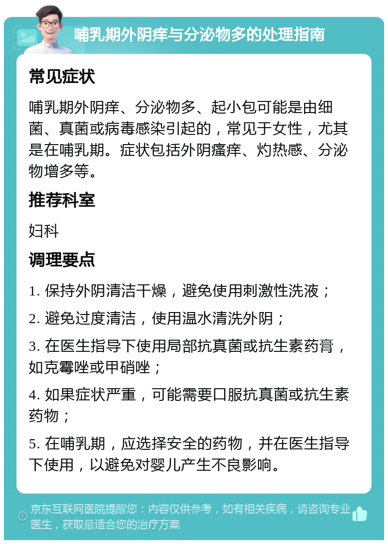 哺乳期外阴痒与分泌物多的处理指南 常见症状 哺乳期外阴痒、分泌物多、起小包可能是由细菌、真菌或病毒感染引起的，常见于女性，尤其是在哺乳期。症状包括外阴瘙痒、灼热感、分泌物增多等。 推荐科室 妇科 调理要点 1. 保持外阴清洁干燥，避免使用刺激性洗液； 2. 避免过度清洁，使用温水清洗外阴； 3. 在医生指导下使用局部抗真菌或抗生素药膏，如克霉唑或甲硝唑； 4. 如果症状严重，可能需要口服抗真菌或抗生素药物； 5. 在哺乳期，应选择安全的药物，并在医生指导下使用，以避免对婴儿产生不良影响。