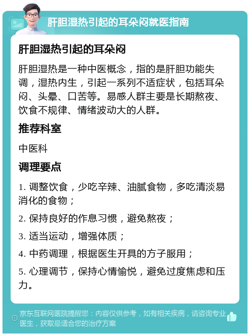 肝胆湿热引起的耳朵闷就医指南 肝胆湿热引起的耳朵闷 肝胆湿热是一种中医概念，指的是肝胆功能失调，湿热内生，引起一系列不适症状，包括耳朵闷、头晕、口苦等。易感人群主要是长期熬夜、饮食不规律、情绪波动大的人群。 推荐科室 中医科 调理要点 1. 调整饮食，少吃辛辣、油腻食物，多吃清淡易消化的食物； 2. 保持良好的作息习惯，避免熬夜； 3. 适当运动，增强体质； 4. 中药调理，根据医生开具的方子服用； 5. 心理调节，保持心情愉悦，避免过度焦虑和压力。