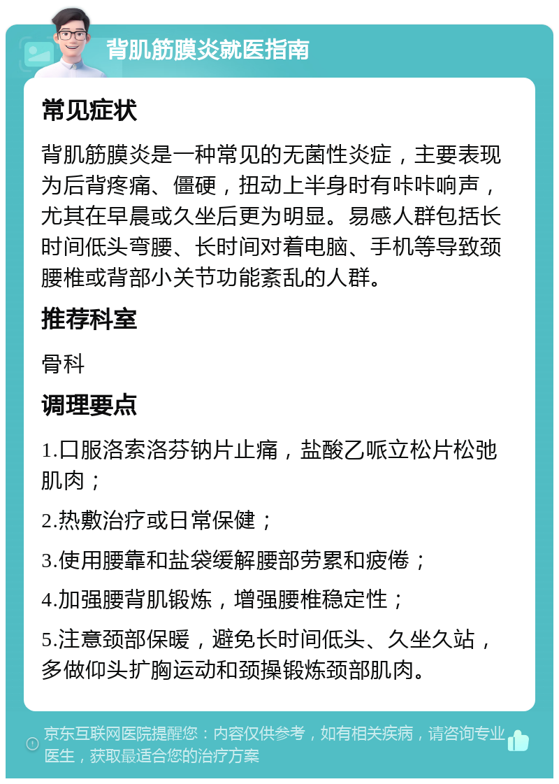 背肌筋膜炎就医指南 常见症状 背肌筋膜炎是一种常见的无菌性炎症，主要表现为后背疼痛、僵硬，扭动上半身时有咔咔响声，尤其在早晨或久坐后更为明显。易感人群包括长时间低头弯腰、长时间对着电脑、手机等导致颈腰椎或背部小关节功能紊乱的人群。 推荐科室 骨科 调理要点 1.口服洛索洛芬钠片止痛，盐酸乙哌立松片松弛肌肉； 2.热敷治疗或日常保健； 3.使用腰靠和盐袋缓解腰部劳累和疲倦； 4.加强腰背肌锻炼，增强腰椎稳定性； 5.注意颈部保暖，避免长时间低头、久坐久站，多做仰头扩胸运动和颈操锻炼颈部肌肉。