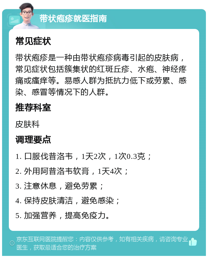 带状疱疹就医指南 常见症状 带状疱疹是一种由带状疱疹病毒引起的皮肤病，常见症状包括簇集状的红斑丘疹、水疱、神经疼痛或瘙痒等。易感人群为抵抗力低下或劳累、感染、感冒等情况下的人群。 推荐科室 皮肤科 调理要点 1. 口服伐昔洛韦，1天2次，1次0.3克； 2. 外用阿昔洛韦软膏，1天4次； 3. 注意休息，避免劳累； 4. 保持皮肤清洁，避免感染； 5. 加强营养，提高免疫力。