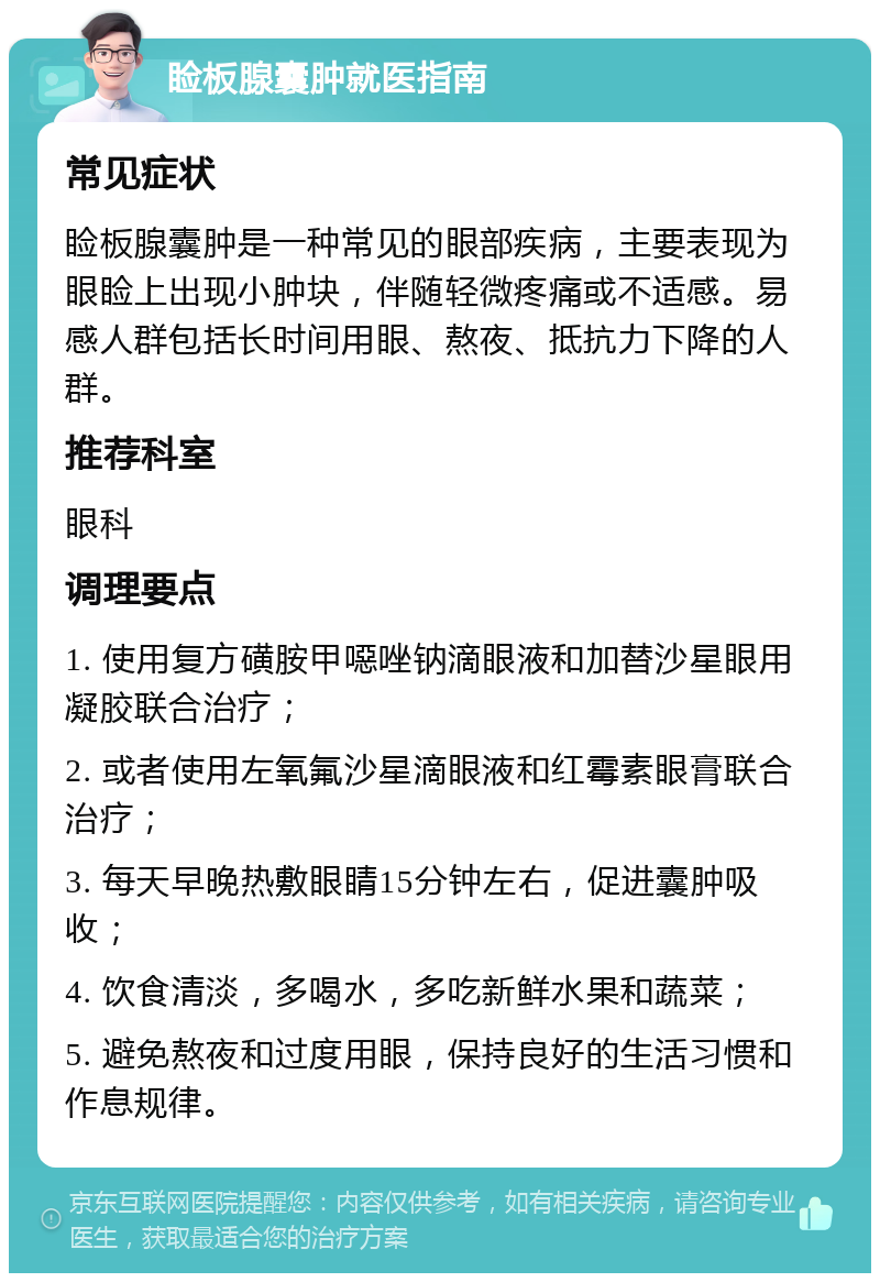 睑板腺囊肿就医指南 常见症状 睑板腺囊肿是一种常见的眼部疾病，主要表现为眼睑上出现小肿块，伴随轻微疼痛或不适感。易感人群包括长时间用眼、熬夜、抵抗力下降的人群。 推荐科室 眼科 调理要点 1. 使用复方磺胺甲噁唑钠滴眼液和加替沙星眼用凝胶联合治疗； 2. 或者使用左氧氟沙星滴眼液和红霉素眼膏联合治疗； 3. 每天早晚热敷眼睛15分钟左右，促进囊肿吸收； 4. 饮食清淡，多喝水，多吃新鲜水果和蔬菜； 5. 避免熬夜和过度用眼，保持良好的生活习惯和作息规律。