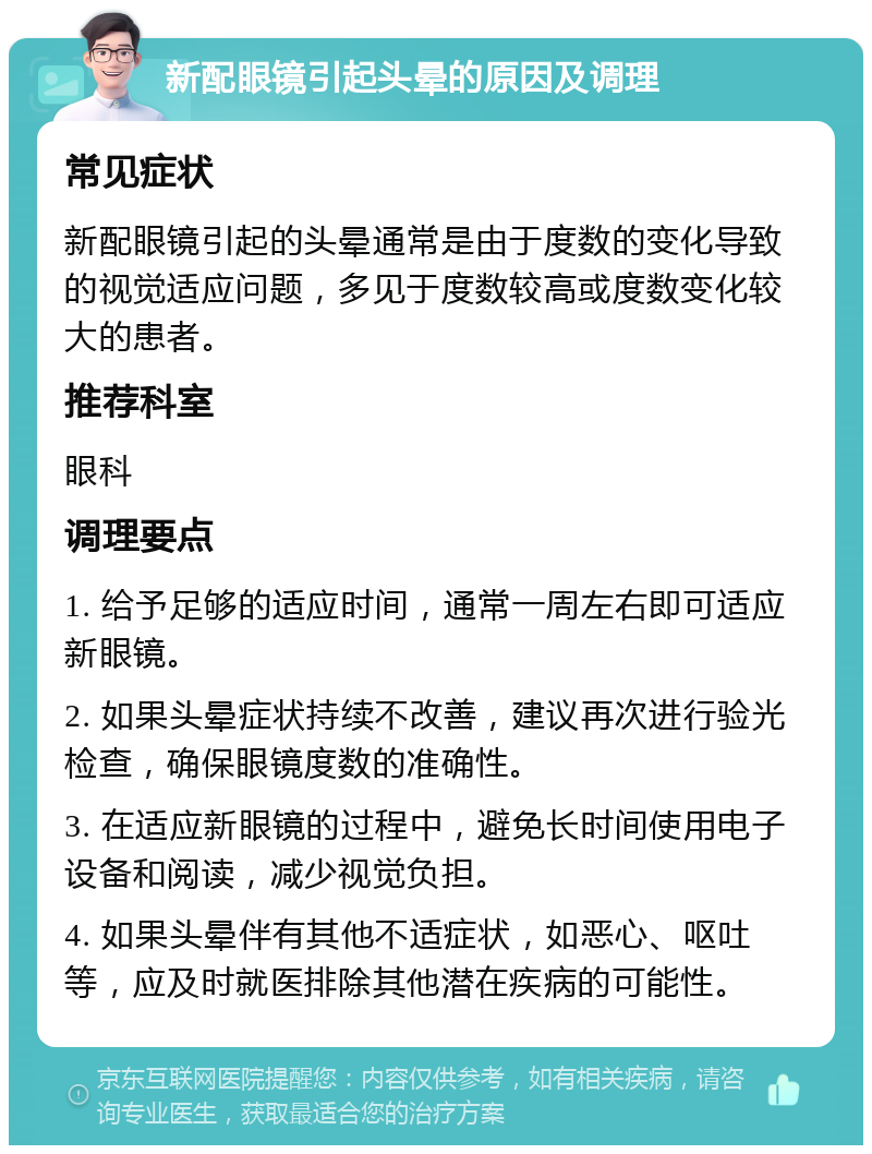 新配眼镜引起头晕的原因及调理 常见症状 新配眼镜引起的头晕通常是由于度数的变化导致的视觉适应问题，多见于度数较高或度数变化较大的患者。 推荐科室 眼科 调理要点 1. 给予足够的适应时间，通常一周左右即可适应新眼镜。 2. 如果头晕症状持续不改善，建议再次进行验光检查，确保眼镜度数的准确性。 3. 在适应新眼镜的过程中，避免长时间使用电子设备和阅读，减少视觉负担。 4. 如果头晕伴有其他不适症状，如恶心、呕吐等，应及时就医排除其他潜在疾病的可能性。