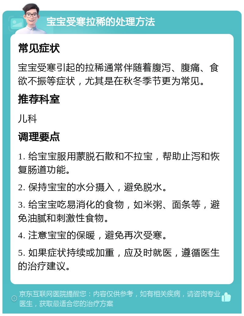 宝宝受寒拉稀的处理方法 常见症状 宝宝受寒引起的拉稀通常伴随着腹泻、腹痛、食欲不振等症状，尤其是在秋冬季节更为常见。 推荐科室 儿科 调理要点 1. 给宝宝服用蒙脱石散和不拉宝，帮助止泻和恢复肠道功能。 2. 保持宝宝的水分摄入，避免脱水。 3. 给宝宝吃易消化的食物，如米粥、面条等，避免油腻和刺激性食物。 4. 注意宝宝的保暖，避免再次受寒。 5. 如果症状持续或加重，应及时就医，遵循医生的治疗建议。