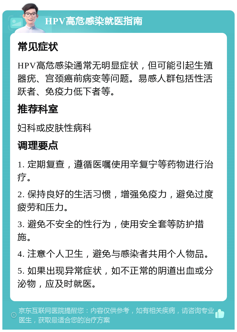 HPV高危感染就医指南 常见症状 HPV高危感染通常无明显症状，但可能引起生殖器疣、宫颈癌前病变等问题。易感人群包括性活跃者、免疫力低下者等。 推荐科室 妇科或皮肤性病科 调理要点 1. 定期复查，遵循医嘱使用辛复宁等药物进行治疗。 2. 保持良好的生活习惯，增强免疫力，避免过度疲劳和压力。 3. 避免不安全的性行为，使用安全套等防护措施。 4. 注意个人卫生，避免与感染者共用个人物品。 5. 如果出现异常症状，如不正常的阴道出血或分泌物，应及时就医。