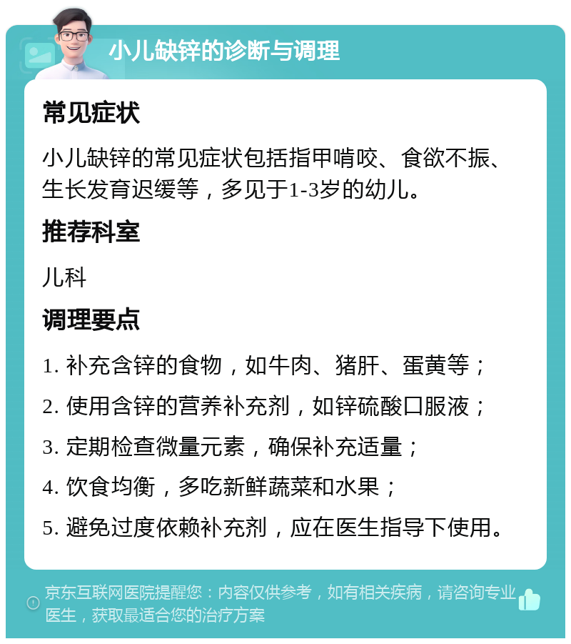 小儿缺锌的诊断与调理 常见症状 小儿缺锌的常见症状包括指甲啃咬、食欲不振、生长发育迟缓等，多见于1-3岁的幼儿。 推荐科室 儿科 调理要点 1. 补充含锌的食物，如牛肉、猪肝、蛋黄等； 2. 使用含锌的营养补充剂，如锌硫酸口服液； 3. 定期检查微量元素，确保补充适量； 4. 饮食均衡，多吃新鲜蔬菜和水果； 5. 避免过度依赖补充剂，应在医生指导下使用。