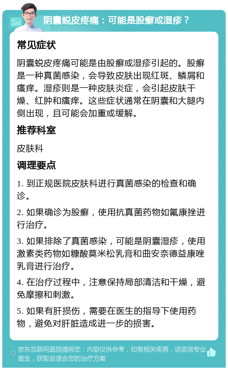 阴囊蜕皮疼痛：可能是股癣或湿疹？ 常见症状 阴囊蜕皮疼痛可能是由股癣或湿疹引起的。股癣是一种真菌感染，会导致皮肤出现红斑、鳞屑和瘙痒。湿疹则是一种皮肤炎症，会引起皮肤干燥、红肿和瘙痒。这些症状通常在阴囊和大腿内侧出现，且可能会加重或缓解。 推荐科室 皮肤科 调理要点 1. 到正规医院皮肤科进行真菌感染的检查和确诊。 2. 如果确诊为股癣，使用抗真菌药物如氟康挫进行治疗。 3. 如果排除了真菌感染，可能是阴囊湿疹，使用激素类药物如糠酸莫米松乳膏和曲安奈德益康唑乳膏进行治疗。 4. 在治疗过程中，注意保持局部清洁和干燥，避免摩擦和刺激。 5. 如果有肝损伤，需要在医生的指导下使用药物，避免对肝脏造成进一步的损害。