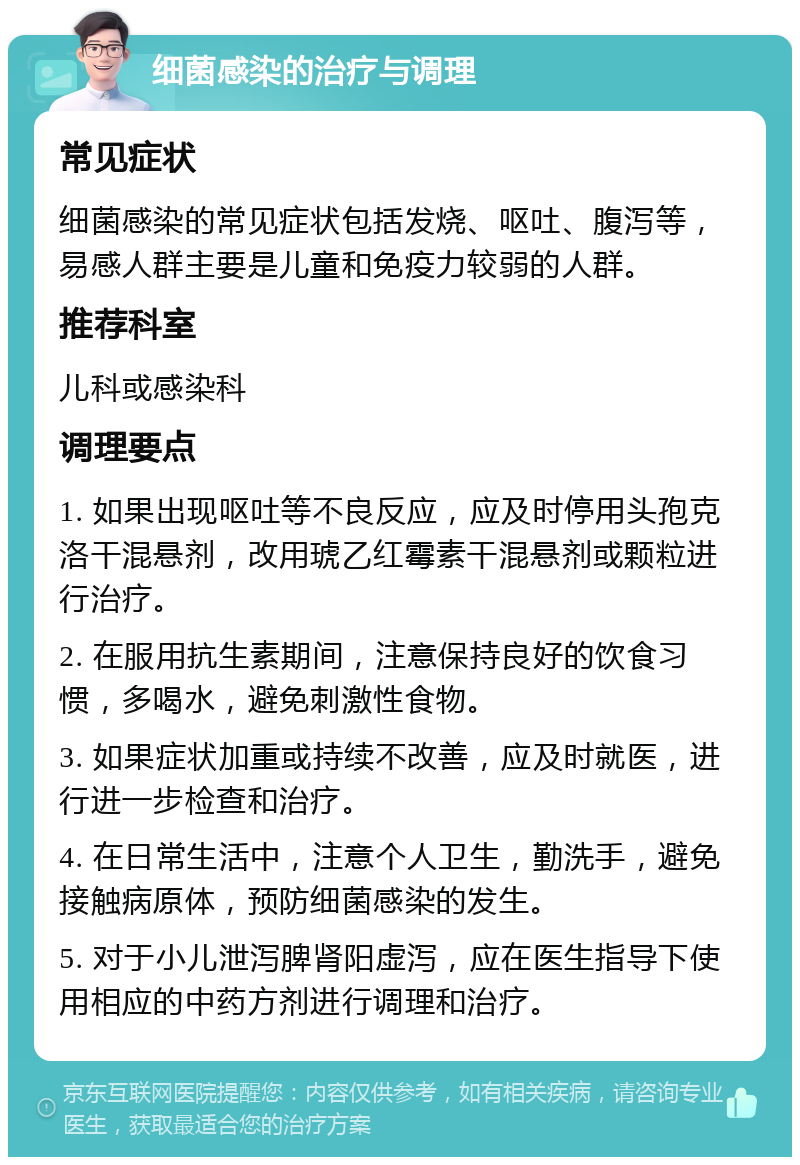 细菌感染的治疗与调理 常见症状 细菌感染的常见症状包括发烧、呕吐、腹泻等，易感人群主要是儿童和免疫力较弱的人群。 推荐科室 儿科或感染科 调理要点 1. 如果出现呕吐等不良反应，应及时停用头孢克洛干混悬剂，改用琥乙红霉素干混悬剂或颗粒进行治疗。 2. 在服用抗生素期间，注意保持良好的饮食习惯，多喝水，避免刺激性食物。 3. 如果症状加重或持续不改善，应及时就医，进行进一步检查和治疗。 4. 在日常生活中，注意个人卫生，勤洗手，避免接触病原体，预防细菌感染的发生。 5. 对于小儿泄泻脾肾阳虚泻，应在医生指导下使用相应的中药方剂进行调理和治疗。