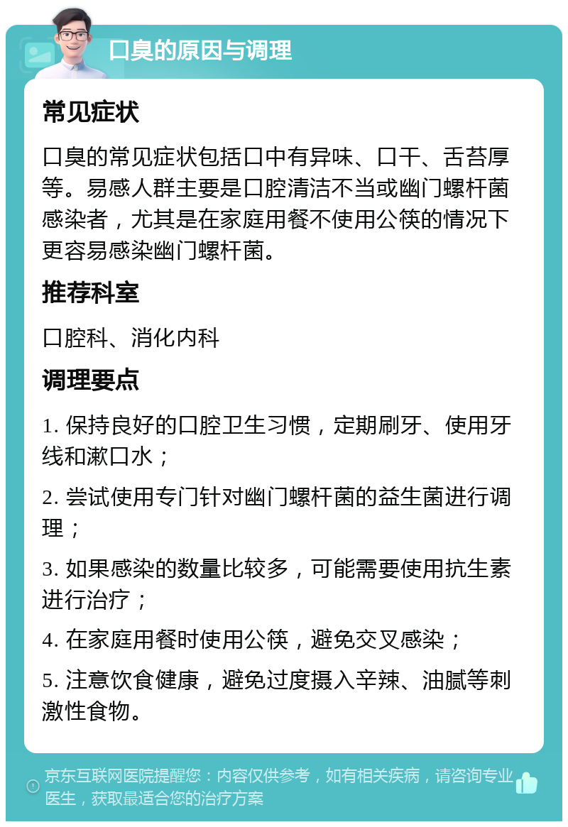 口臭的原因与调理 常见症状 口臭的常见症状包括口中有异味、口干、舌苔厚等。易感人群主要是口腔清洁不当或幽门螺杆菌感染者，尤其是在家庭用餐不使用公筷的情况下更容易感染幽门螺杆菌。 推荐科室 口腔科、消化内科 调理要点 1. 保持良好的口腔卫生习惯，定期刷牙、使用牙线和漱口水； 2. 尝试使用专门针对幽门螺杆菌的益生菌进行调理； 3. 如果感染的数量比较多，可能需要使用抗生素进行治疗； 4. 在家庭用餐时使用公筷，避免交叉感染； 5. 注意饮食健康，避免过度摄入辛辣、油腻等刺激性食物。