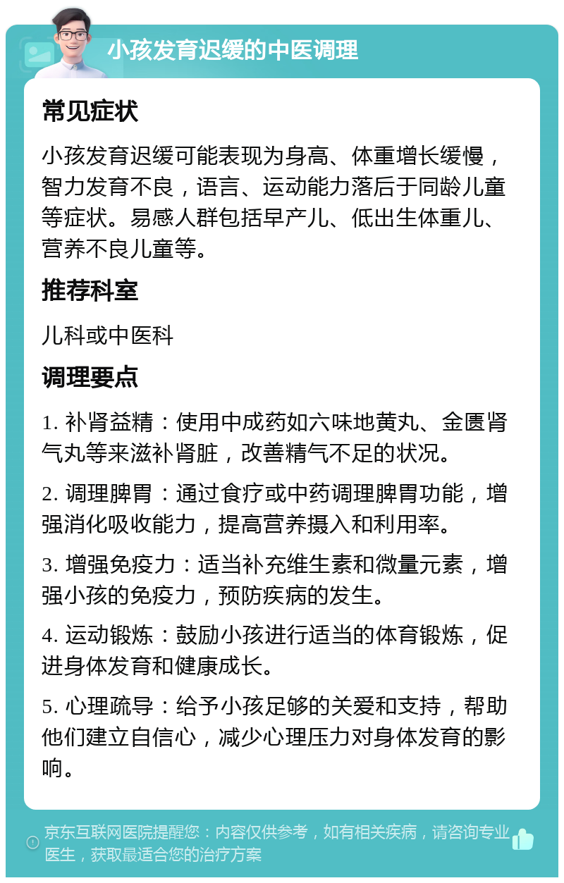 小孩发育迟缓的中医调理 常见症状 小孩发育迟缓可能表现为身高、体重增长缓慢，智力发育不良，语言、运动能力落后于同龄儿童等症状。易感人群包括早产儿、低出生体重儿、营养不良儿童等。 推荐科室 儿科或中医科 调理要点 1. 补肾益精：使用中成药如六味地黄丸、金匮肾气丸等来滋补肾脏，改善精气不足的状况。 2. 调理脾胃：通过食疗或中药调理脾胃功能，增强消化吸收能力，提高营养摄入和利用率。 3. 增强免疫力：适当补充维生素和微量元素，增强小孩的免疫力，预防疾病的发生。 4. 运动锻炼：鼓励小孩进行适当的体育锻炼，促进身体发育和健康成长。 5. 心理疏导：给予小孩足够的关爱和支持，帮助他们建立自信心，减少心理压力对身体发育的影响。