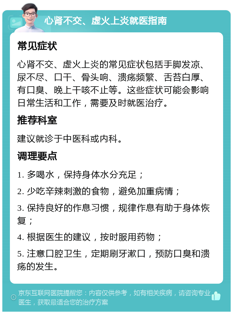 心肾不交、虚火上炎就医指南 常见症状 心肾不交、虚火上炎的常见症状包括手脚发凉、尿不尽、口干、骨头响、溃疡频繁、舌苔白厚、有口臭、晚上干咳不止等。这些症状可能会影响日常生活和工作，需要及时就医治疗。 推荐科室 建议就诊于中医科或内科。 调理要点 1. 多喝水，保持身体水分充足； 2. 少吃辛辣刺激的食物，避免加重病情； 3. 保持良好的作息习惯，规律作息有助于身体恢复； 4. 根据医生的建议，按时服用药物； 5. 注意口腔卫生，定期刷牙漱口，预防口臭和溃疡的发生。