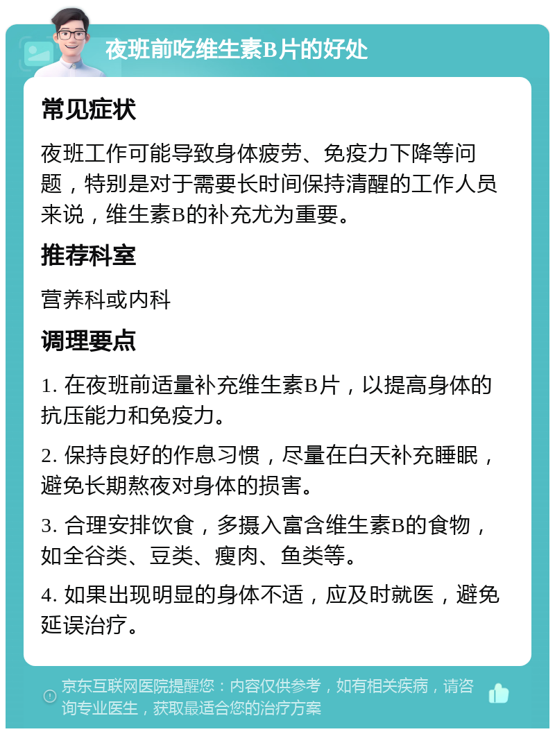 夜班前吃维生素B片的好处 常见症状 夜班工作可能导致身体疲劳、免疫力下降等问题，特别是对于需要长时间保持清醒的工作人员来说，维生素B的补充尤为重要。 推荐科室 营养科或内科 调理要点 1. 在夜班前适量补充维生素B片，以提高身体的抗压能力和免疫力。 2. 保持良好的作息习惯，尽量在白天补充睡眠，避免长期熬夜对身体的损害。 3. 合理安排饮食，多摄入富含维生素B的食物，如全谷类、豆类、瘦肉、鱼类等。 4. 如果出现明显的身体不适，应及时就医，避免延误治疗。