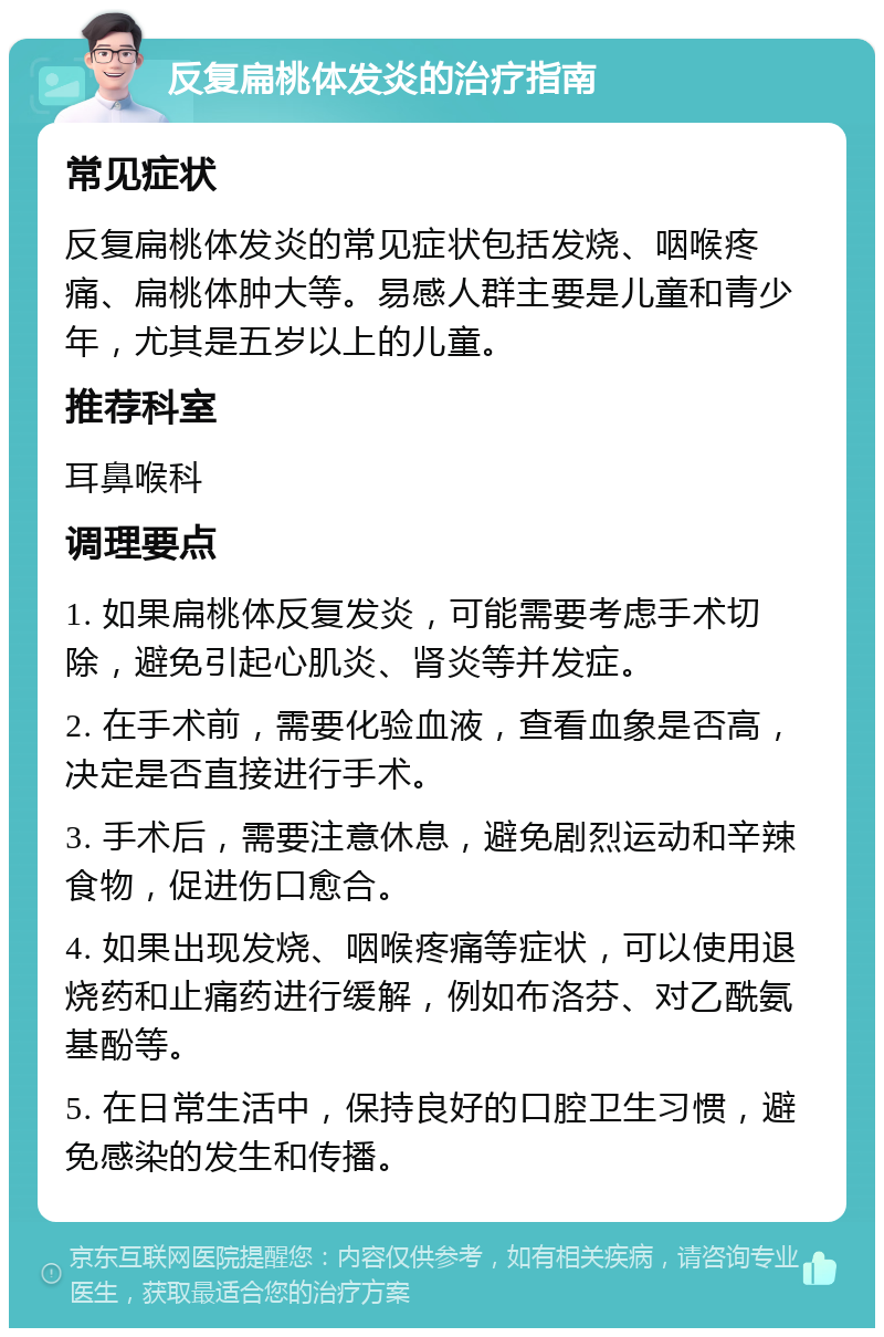 反复扁桃体发炎的治疗指南 常见症状 反复扁桃体发炎的常见症状包括发烧、咽喉疼痛、扁桃体肿大等。易感人群主要是儿童和青少年，尤其是五岁以上的儿童。 推荐科室 耳鼻喉科 调理要点 1. 如果扁桃体反复发炎，可能需要考虑手术切除，避免引起心肌炎、肾炎等并发症。 2. 在手术前，需要化验血液，查看血象是否高，决定是否直接进行手术。 3. 手术后，需要注意休息，避免剧烈运动和辛辣食物，促进伤口愈合。 4. 如果出现发烧、咽喉疼痛等症状，可以使用退烧药和止痛药进行缓解，例如布洛芬、对乙酰氨基酚等。 5. 在日常生活中，保持良好的口腔卫生习惯，避免感染的发生和传播。