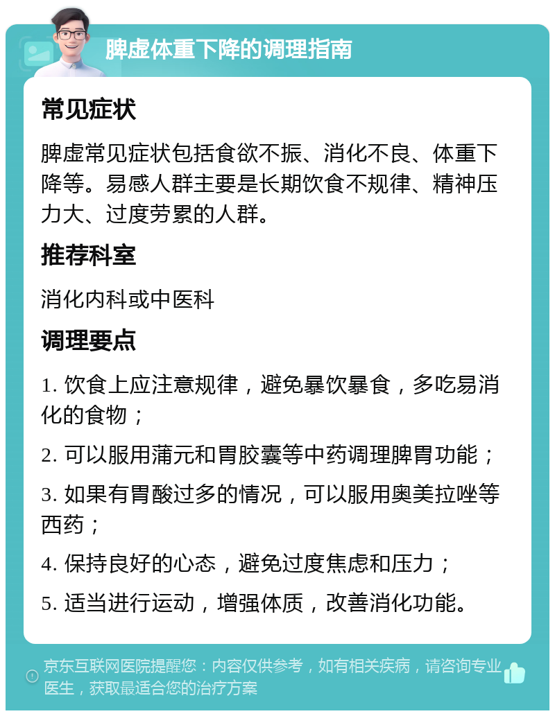 脾虚体重下降的调理指南 常见症状 脾虚常见症状包括食欲不振、消化不良、体重下降等。易感人群主要是长期饮食不规律、精神压力大、过度劳累的人群。 推荐科室 消化内科或中医科 调理要点 1. 饮食上应注意规律，避免暴饮暴食，多吃易消化的食物； 2. 可以服用蒲元和胃胶囊等中药调理脾胃功能； 3. 如果有胃酸过多的情况，可以服用奥美拉唑等西药； 4. 保持良好的心态，避免过度焦虑和压力； 5. 适当进行运动，增强体质，改善消化功能。