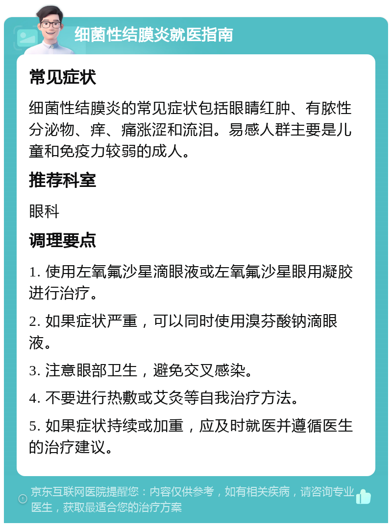 细菌性结膜炎就医指南 常见症状 细菌性结膜炎的常见症状包括眼睛红肿、有脓性分泌物、痒、痛涨涩和流泪。易感人群主要是儿童和免疫力较弱的成人。 推荐科室 眼科 调理要点 1. 使用左氧氟沙星滴眼液或左氧氟沙星眼用凝胶进行治疗。 2. 如果症状严重，可以同时使用溴芬酸钠滴眼液。 3. 注意眼部卫生，避免交叉感染。 4. 不要进行热敷或艾灸等自我治疗方法。 5. 如果症状持续或加重，应及时就医并遵循医生的治疗建议。