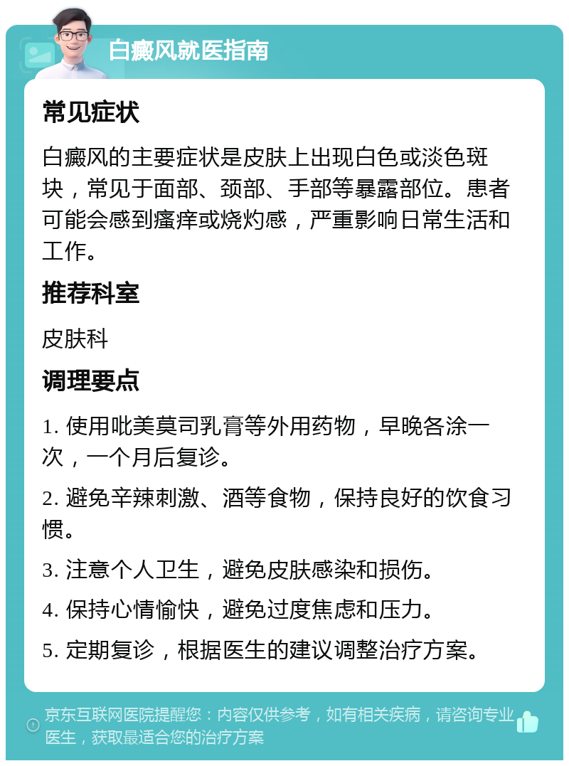 白癜风就医指南 常见症状 白癜风的主要症状是皮肤上出现白色或淡色斑块，常见于面部、颈部、手部等暴露部位。患者可能会感到瘙痒或烧灼感，严重影响日常生活和工作。 推荐科室 皮肤科 调理要点 1. 使用吡美莫司乳膏等外用药物，早晚各涂一次，一个月后复诊。 2. 避免辛辣刺激、酒等食物，保持良好的饮食习惯。 3. 注意个人卫生，避免皮肤感染和损伤。 4. 保持心情愉快，避免过度焦虑和压力。 5. 定期复诊，根据医生的建议调整治疗方案。