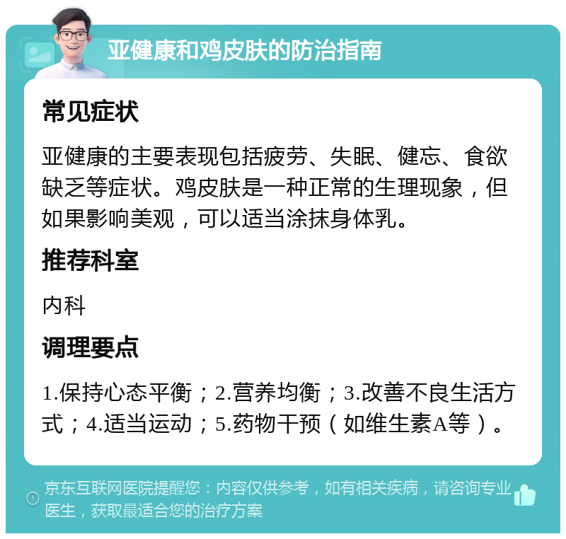 亚健康和鸡皮肤的防治指南 常见症状 亚健康的主要表现包括疲劳、失眠、健忘、食欲缺乏等症状。鸡皮肤是一种正常的生理现象，但如果影响美观，可以适当涂抹身体乳。 推荐科室 内科 调理要点 1.保持心态平衡；2.营养均衡；3.改善不良生活方式；4.适当运动；5.药物干预（如维生素A等）。