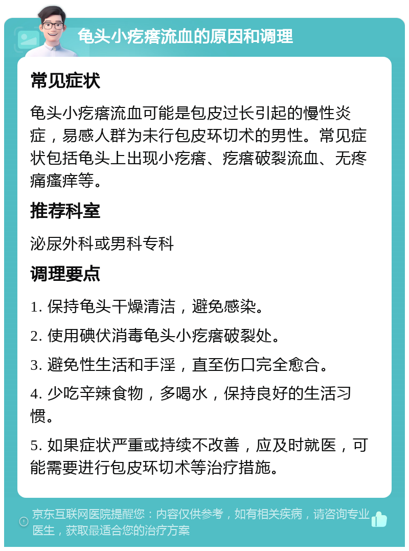 龟头小疙瘩流血的原因和调理 常见症状 龟头小疙瘩流血可能是包皮过长引起的慢性炎症，易感人群为未行包皮环切术的男性。常见症状包括龟头上出现小疙瘩、疙瘩破裂流血、无疼痛瘙痒等。 推荐科室 泌尿外科或男科专科 调理要点 1. 保持龟头干燥清洁，避免感染。 2. 使用碘伏消毒龟头小疙瘩破裂处。 3. 避免性生活和手淫，直至伤口完全愈合。 4. 少吃辛辣食物，多喝水，保持良好的生活习惯。 5. 如果症状严重或持续不改善，应及时就医，可能需要进行包皮环切术等治疗措施。