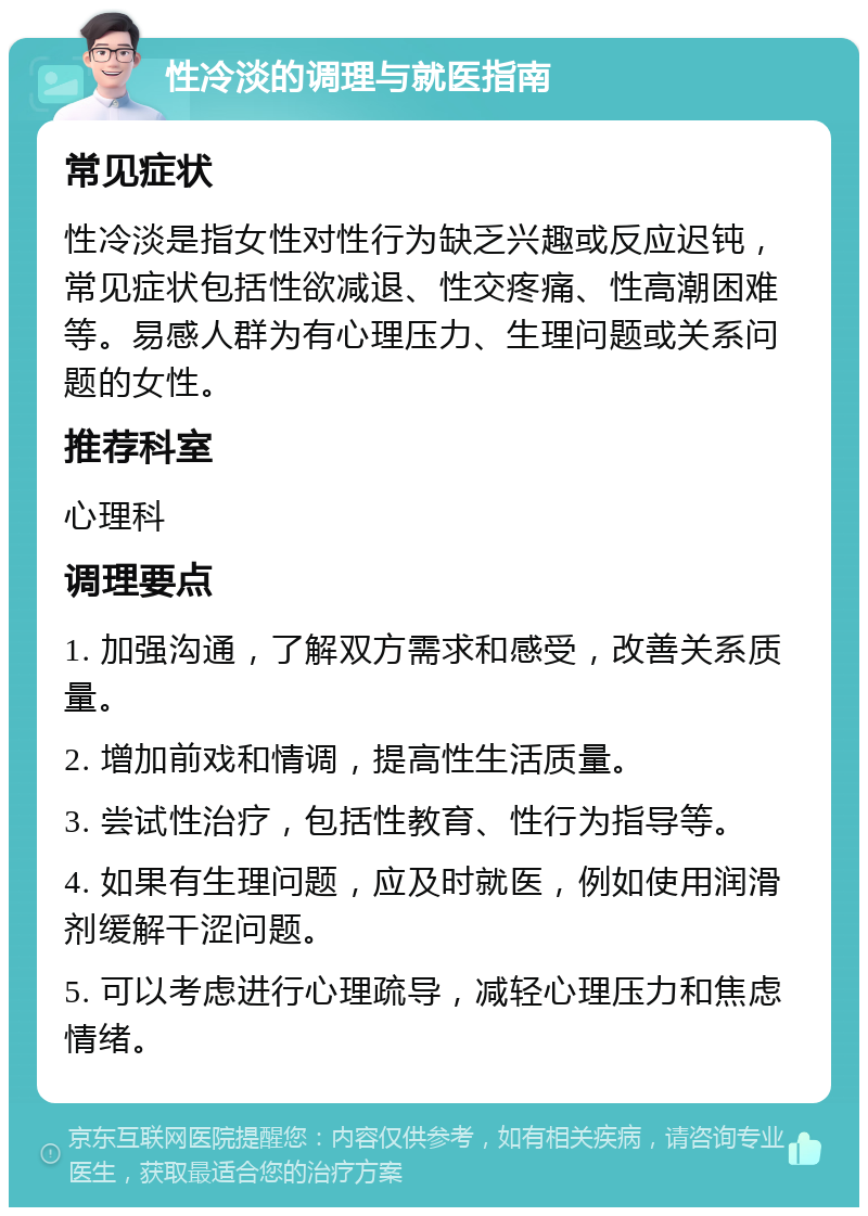 性冷淡的调理与就医指南 常见症状 性冷淡是指女性对性行为缺乏兴趣或反应迟钝，常见症状包括性欲减退、性交疼痛、性高潮困难等。易感人群为有心理压力、生理问题或关系问题的女性。 推荐科室 心理科 调理要点 1. 加强沟通，了解双方需求和感受，改善关系质量。 2. 增加前戏和情调，提高性生活质量。 3. 尝试性治疗，包括性教育、性行为指导等。 4. 如果有生理问题，应及时就医，例如使用润滑剂缓解干涩问题。 5. 可以考虑进行心理疏导，减轻心理压力和焦虑情绪。