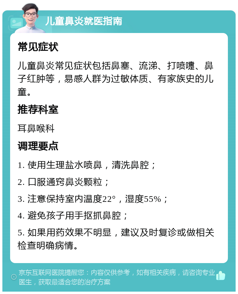 儿童鼻炎就医指南 常见症状 儿童鼻炎常见症状包括鼻塞、流涕、打喷嚏、鼻子红肿等，易感人群为过敏体质、有家族史的儿童。 推荐科室 耳鼻喉科 调理要点 1. 使用生理盐水喷鼻，清洗鼻腔； 2. 口服通窍鼻炎颗粒； 3. 注意保持室内温度22°，湿度55%； 4. 避免孩子用手抠抓鼻腔； 5. 如果用药效果不明显，建议及时复诊或做相关检查明确病情。