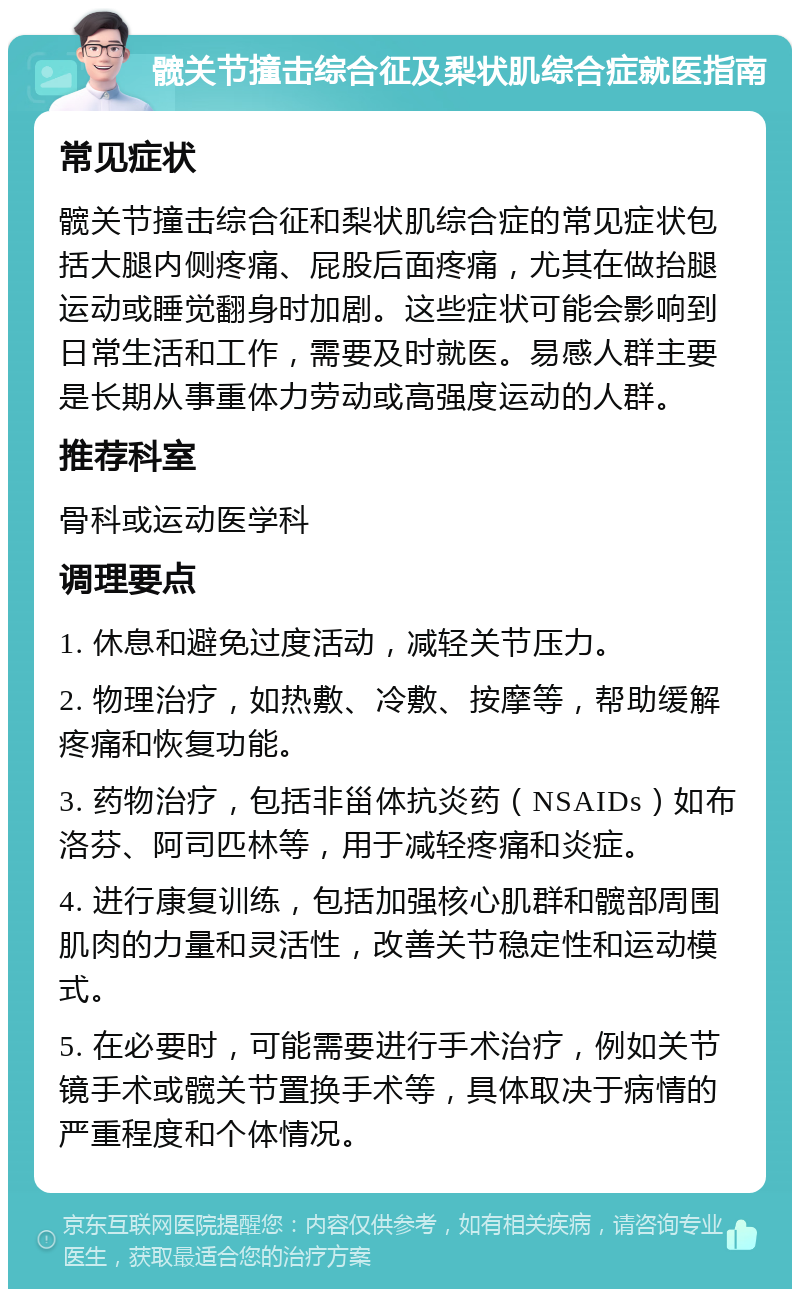 髋关节撞击综合征及梨状肌综合症就医指南 常见症状 髋关节撞击综合征和梨状肌综合症的常见症状包括大腿内侧疼痛、屁股后面疼痛，尤其在做抬腿运动或睡觉翻身时加剧。这些症状可能会影响到日常生活和工作，需要及时就医。易感人群主要是长期从事重体力劳动或高强度运动的人群。 推荐科室 骨科或运动医学科 调理要点 1. 休息和避免过度活动，减轻关节压力。 2. 物理治疗，如热敷、冷敷、按摩等，帮助缓解疼痛和恢复功能。 3. 药物治疗，包括非甾体抗炎药（NSAIDs）如布洛芬、阿司匹林等，用于减轻疼痛和炎症。 4. 进行康复训练，包括加强核心肌群和髋部周围肌肉的力量和灵活性，改善关节稳定性和运动模式。 5. 在必要时，可能需要进行手术治疗，例如关节镜手术或髋关节置换手术等，具体取决于病情的严重程度和个体情况。