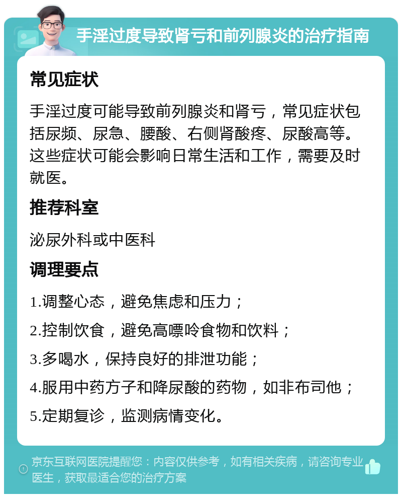 手淫过度导致肾亏和前列腺炎的治疗指南 常见症状 手淫过度可能导致前列腺炎和肾亏，常见症状包括尿频、尿急、腰酸、右侧肾酸疼、尿酸高等。这些症状可能会影响日常生活和工作，需要及时就医。 推荐科室 泌尿外科或中医科 调理要点 1.调整心态，避免焦虑和压力； 2.控制饮食，避免高嘌呤食物和饮料； 3.多喝水，保持良好的排泄功能； 4.服用中药方子和降尿酸的药物，如非布司他； 5.定期复诊，监测病情变化。