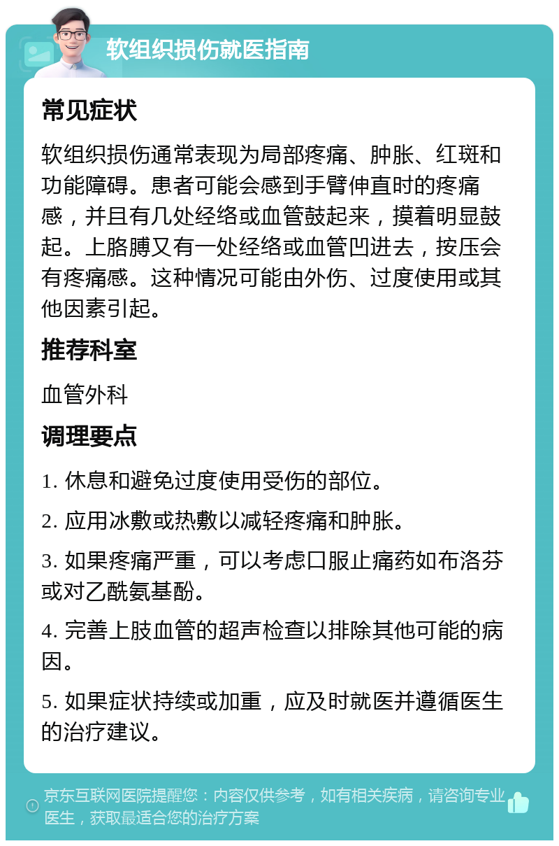 软组织损伤就医指南 常见症状 软组织损伤通常表现为局部疼痛、肿胀、红斑和功能障碍。患者可能会感到手臂伸直时的疼痛感，并且有几处经络或血管鼓起来，摸着明显鼓起。上胳膊又有一处经络或血管凹进去，按压会有疼痛感。这种情况可能由外伤、过度使用或其他因素引起。 推荐科室 血管外科 调理要点 1. 休息和避免过度使用受伤的部位。 2. 应用冰敷或热敷以减轻疼痛和肿胀。 3. 如果疼痛严重，可以考虑口服止痛药如布洛芬或对乙酰氨基酚。 4. 完善上肢血管的超声检查以排除其他可能的病因。 5. 如果症状持续或加重，应及时就医并遵循医生的治疗建议。