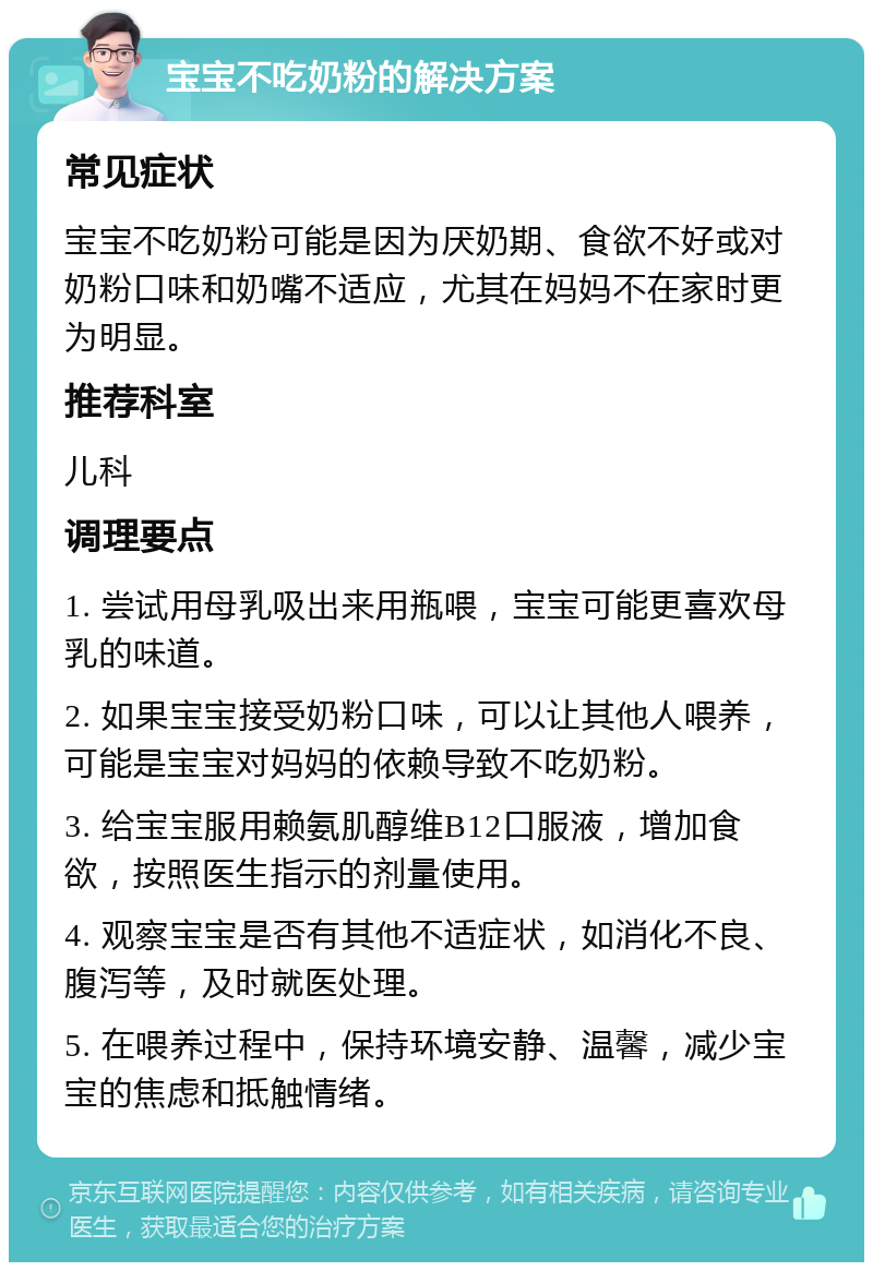 宝宝不吃奶粉的解决方案 常见症状 宝宝不吃奶粉可能是因为厌奶期、食欲不好或对奶粉口味和奶嘴不适应，尤其在妈妈不在家时更为明显。 推荐科室 儿科 调理要点 1. 尝试用母乳吸出来用瓶喂，宝宝可能更喜欢母乳的味道。 2. 如果宝宝接受奶粉口味，可以让其他人喂养，可能是宝宝对妈妈的依赖导致不吃奶粉。 3. 给宝宝服用赖氨肌醇维B12口服液，增加食欲，按照医生指示的剂量使用。 4. 观察宝宝是否有其他不适症状，如消化不良、腹泻等，及时就医处理。 5. 在喂养过程中，保持环境安静、温馨，减少宝宝的焦虑和抵触情绪。