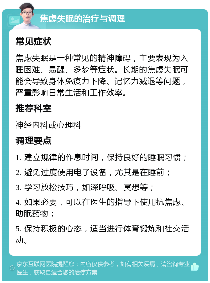 焦虑失眠的治疗与调理 常见症状 焦虑失眠是一种常见的精神障碍，主要表现为入睡困难、易醒、多梦等症状。长期的焦虑失眠可能会导致身体免疫力下降、记忆力减退等问题，严重影响日常生活和工作效率。 推荐科室 神经内科或心理科 调理要点 1. 建立规律的作息时间，保持良好的睡眠习惯； 2. 避免过度使用电子设备，尤其是在睡前； 3. 学习放松技巧，如深呼吸、冥想等； 4. 如果必要，可以在医生的指导下使用抗焦虑、助眠药物； 5. 保持积极的心态，适当进行体育锻炼和社交活动。