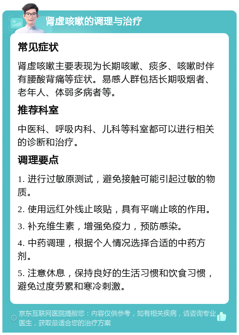 肾虚咳嗽的调理与治疗 常见症状 肾虚咳嗽主要表现为长期咳嗽、痰多、咳嗽时伴有腰酸背痛等症状。易感人群包括长期吸烟者、老年人、体弱多病者等。 推荐科室 中医科、呼吸内科、儿科等科室都可以进行相关的诊断和治疗。 调理要点 1. 进行过敏原测试，避免接触可能引起过敏的物质。 2. 使用远红外线止咳贴，具有平喘止咳的作用。 3. 补充维生素，增强免疫力，预防感染。 4. 中药调理，根据个人情况选择合适的中药方剂。 5. 注意休息，保持良好的生活习惯和饮食习惯，避免过度劳累和寒冷刺激。