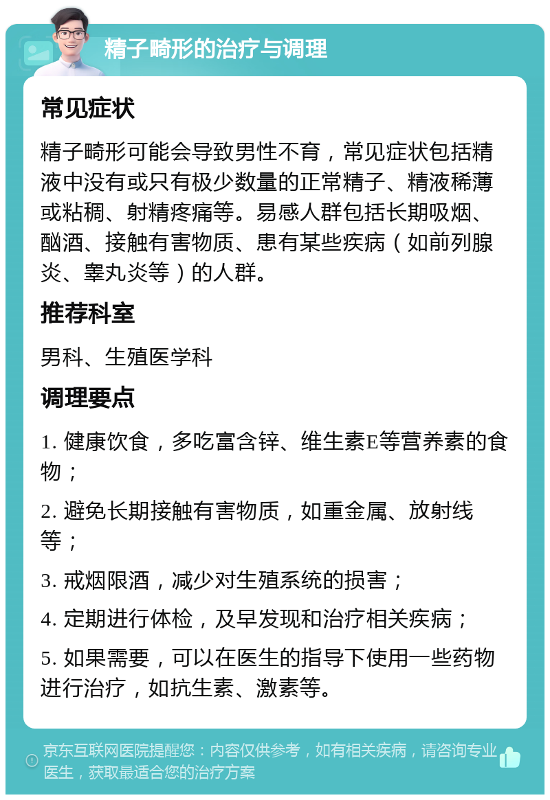 精子畸形的治疗与调理 常见症状 精子畸形可能会导致男性不育，常见症状包括精液中没有或只有极少数量的正常精子、精液稀薄或粘稠、射精疼痛等。易感人群包括长期吸烟、酗酒、接触有害物质、患有某些疾病（如前列腺炎、睾丸炎等）的人群。 推荐科室 男科、生殖医学科 调理要点 1. 健康饮食，多吃富含锌、维生素E等营养素的食物； 2. 避免长期接触有害物质，如重金属、放射线等； 3. 戒烟限酒，减少对生殖系统的损害； 4. 定期进行体检，及早发现和治疗相关疾病； 5. 如果需要，可以在医生的指导下使用一些药物进行治疗，如抗生素、激素等。