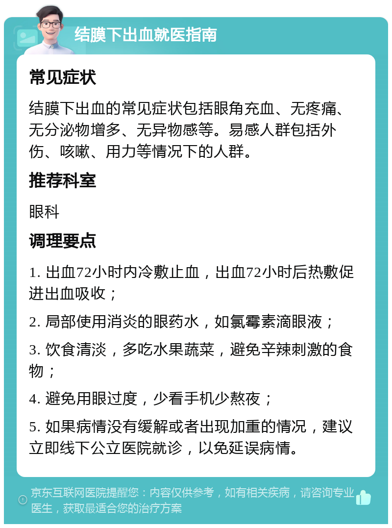 结膜下出血就医指南 常见症状 结膜下出血的常见症状包括眼角充血、无疼痛、无分泌物增多、无异物感等。易感人群包括外伤、咳嗽、用力等情况下的人群。 推荐科室 眼科 调理要点 1. 出血72小时内冷敷止血，出血72小时后热敷促进出血吸收； 2. 局部使用消炎的眼药水，如氯霉素滴眼液； 3. 饮食清淡，多吃水果蔬菜，避免辛辣刺激的食物； 4. 避免用眼过度，少看手机少熬夜； 5. 如果病情没有缓解或者出现加重的情况，建议立即线下公立医院就诊，以免延误病情。