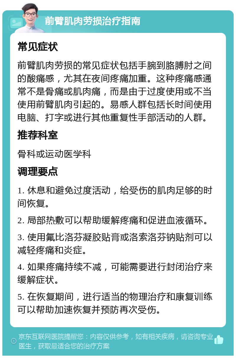 前臂肌肉劳损治疗指南 常见症状 前臂肌肉劳损的常见症状包括手腕到胳膊肘之间的酸痛感，尤其在夜间疼痛加重。这种疼痛感通常不是骨痛或肌肉痛，而是由于过度使用或不当使用前臂肌肉引起的。易感人群包括长时间使用电脑、打字或进行其他重复性手部活动的人群。 推荐科室 骨科或运动医学科 调理要点 1. 休息和避免过度活动，给受伤的肌肉足够的时间恢复。 2. 局部热敷可以帮助缓解疼痛和促进血液循环。 3. 使用氟比洛芬凝胶贴膏或洛索洛芬钠贴剂可以减轻疼痛和炎症。 4. 如果疼痛持续不减，可能需要进行封闭治疗来缓解症状。 5. 在恢复期间，进行适当的物理治疗和康复训练可以帮助加速恢复并预防再次受伤。