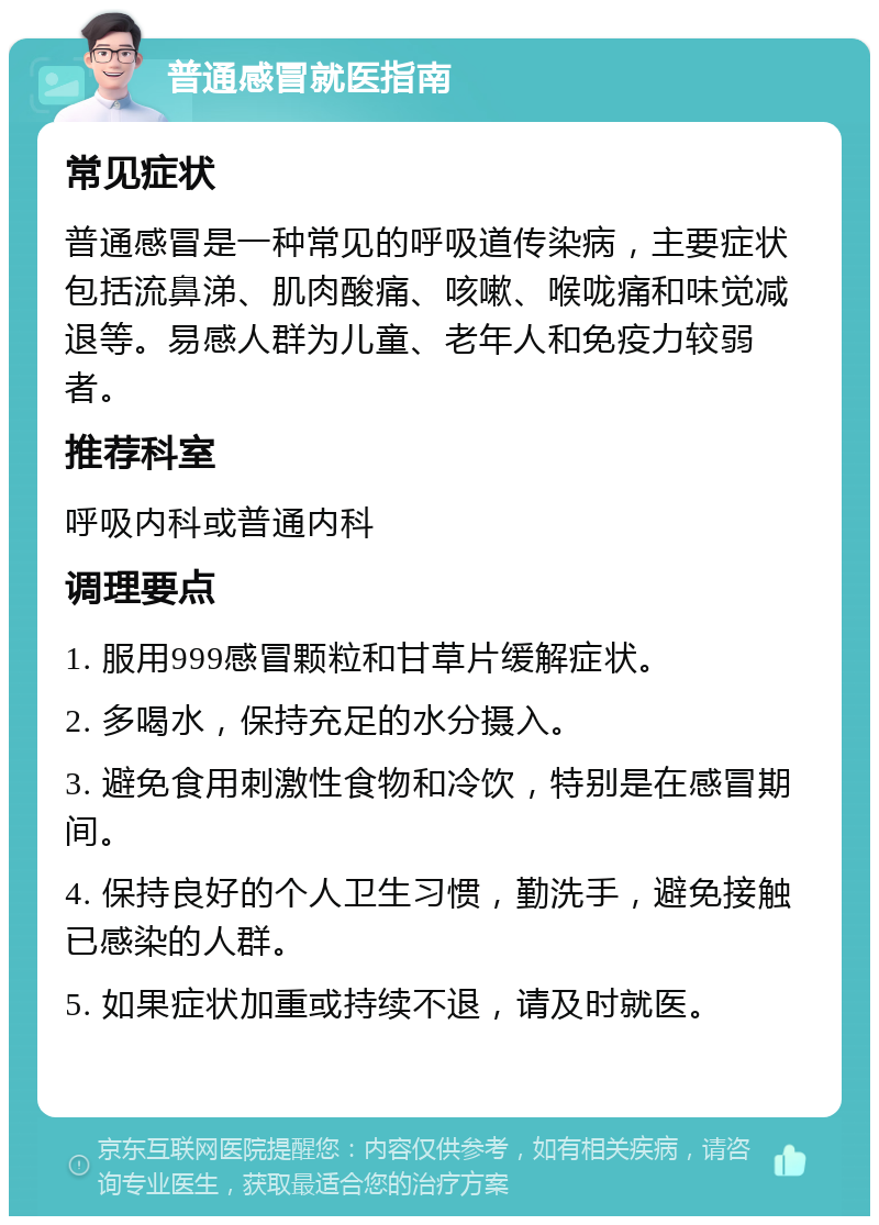 普通感冒就医指南 常见症状 普通感冒是一种常见的呼吸道传染病，主要症状包括流鼻涕、肌肉酸痛、咳嗽、喉咙痛和味觉减退等。易感人群为儿童、老年人和免疫力较弱者。 推荐科室 呼吸内科或普通内科 调理要点 1. 服用999感冒颗粒和甘草片缓解症状。 2. 多喝水，保持充足的水分摄入。 3. 避免食用刺激性食物和冷饮，特别是在感冒期间。 4. 保持良好的个人卫生习惯，勤洗手，避免接触已感染的人群。 5. 如果症状加重或持续不退，请及时就医。