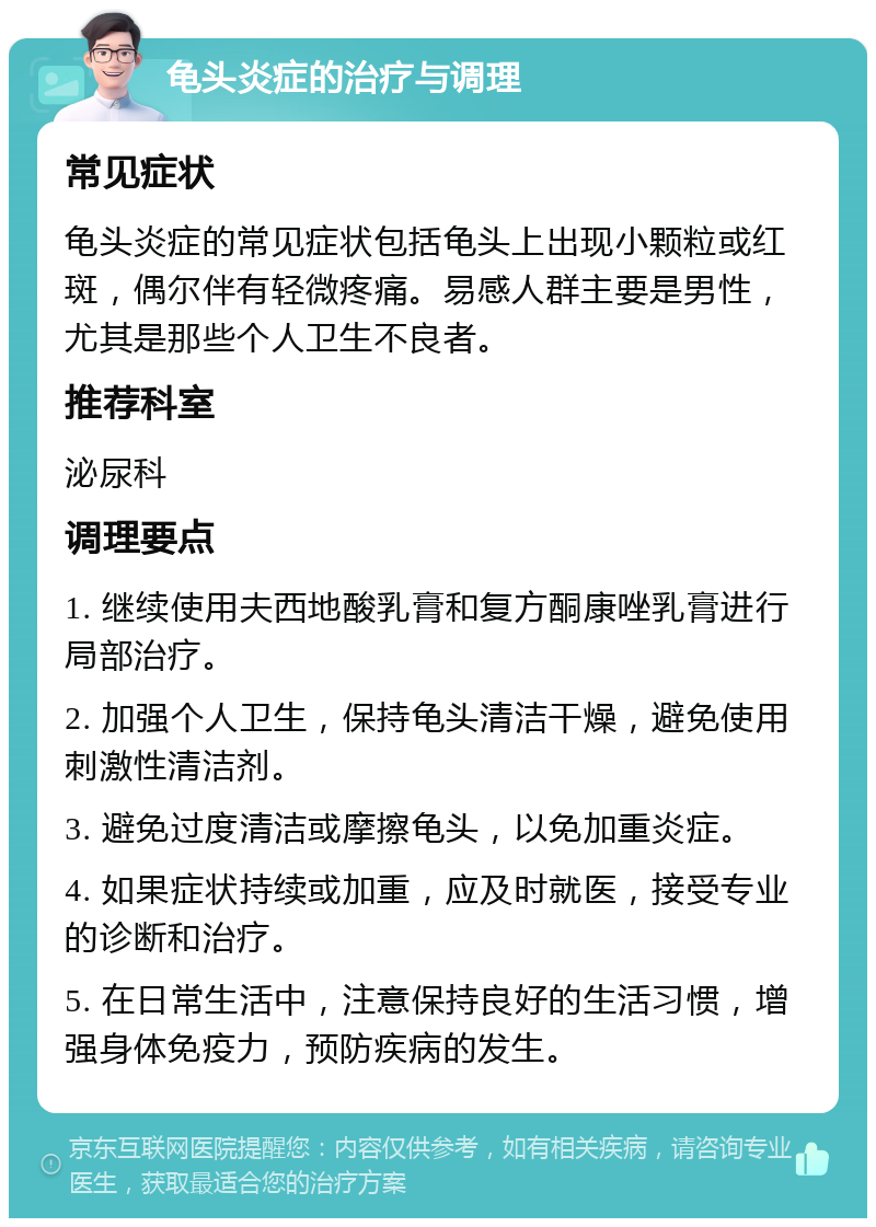 龟头炎症的治疗与调理 常见症状 龟头炎症的常见症状包括龟头上出现小颗粒或红斑，偶尔伴有轻微疼痛。易感人群主要是男性，尤其是那些个人卫生不良者。 推荐科室 泌尿科 调理要点 1. 继续使用夫西地酸乳膏和复方酮康唑乳膏进行局部治疗。 2. 加强个人卫生，保持龟头清洁干燥，避免使用刺激性清洁剂。 3. 避免过度清洁或摩擦龟头，以免加重炎症。 4. 如果症状持续或加重，应及时就医，接受专业的诊断和治疗。 5. 在日常生活中，注意保持良好的生活习惯，增强身体免疫力，预防疾病的发生。